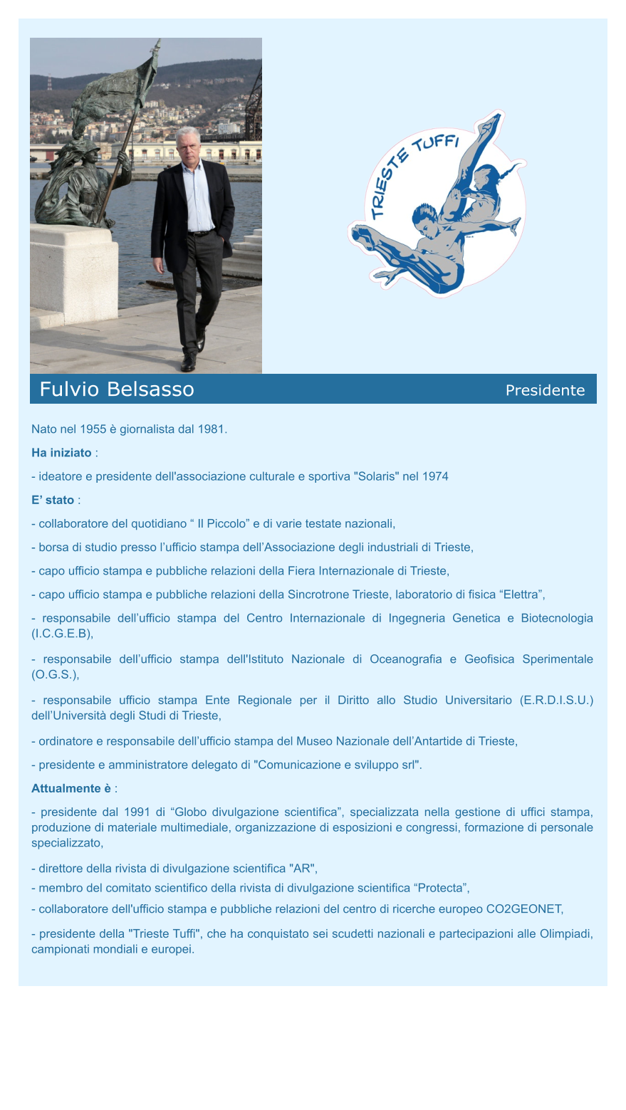 Fulvio Belsasso Presidente Nato nel 1955 è giornalista dal 1981. Ha iniziato : - ideatore e presidente dell'associazione culturale e sportiva "Solaris" nel 1974 E’ stato :  - collaboratore del quotidiano “ Il Piccolo” e di varie testate nazionali, - borsa di studio presso l’ufficio stampa dell’Associazione degli industriali di Trieste, - capo ufficio stampa e pubbliche relazioni della Fiera Internazionale di Trieste, - capo ufficio stampa e pubbliche relazioni della Sincrotrone Trieste, laboratorio di fisica “Elettra”, - responsabile dell’ufficio stampa del Centro Internazionale di Ingegneria Genetica e Biotecnologia (I.C.G.E.B),  - responsabile dell’ufficio stampa dell'Istituto Nazionale di Oceanografia e Geofisica Sperimentale (O.G.S.),  - responsabile ufficio stampa Ente Regionale per il Diritto allo Studio Universitario (E.R.D.I.S.U.) dell’Università degli Studi di Trieste, - ordinatore e responsabile dell’ufficio stampa del Museo Nazionale dell’Antartide di Trieste, - presidente e amministratore delegato di "Comunicazione e sviluppo srl". Attualmente è : - presidente dal 1991 di “Globo divulgazione scientifica”, specializzata nella gestione di uffici stampa,  produzione di materiale multimediale, organizzazione di esposizioni e congressi, formazione di personale specializzato, - direttore della rivista di divulgazione scientifica "AR",  - membro del Consiglio Direttivo dell'Associazione Trieste Science Centre, - membro del comitato scientifico della rivista di divulgazione scientifica “Protecta”, - rappresentante per il Friuli Venezia Giulia dell’associazione di divulgazione scientifica “Mare Amico”, - coordinatore del Comitato scientifico di "ERA” – Esposizione di Ricerca Avanzata,  - collaboratore dell'ufficio stampa e pubbliche relazioni del centro di ricerche europeo CO2GEONET, - responsabile del progetto "Nautilus", mostre e conferenze presso il centro culturale "Spazio Oberdan" a Milano, in occasione dell'Expo 2015, - presidente della "Trieste Tuffi", che ha conquistato sei scudetti nazionali e partecipazioni alle Olimpiadi, campionati mondiali e europei.