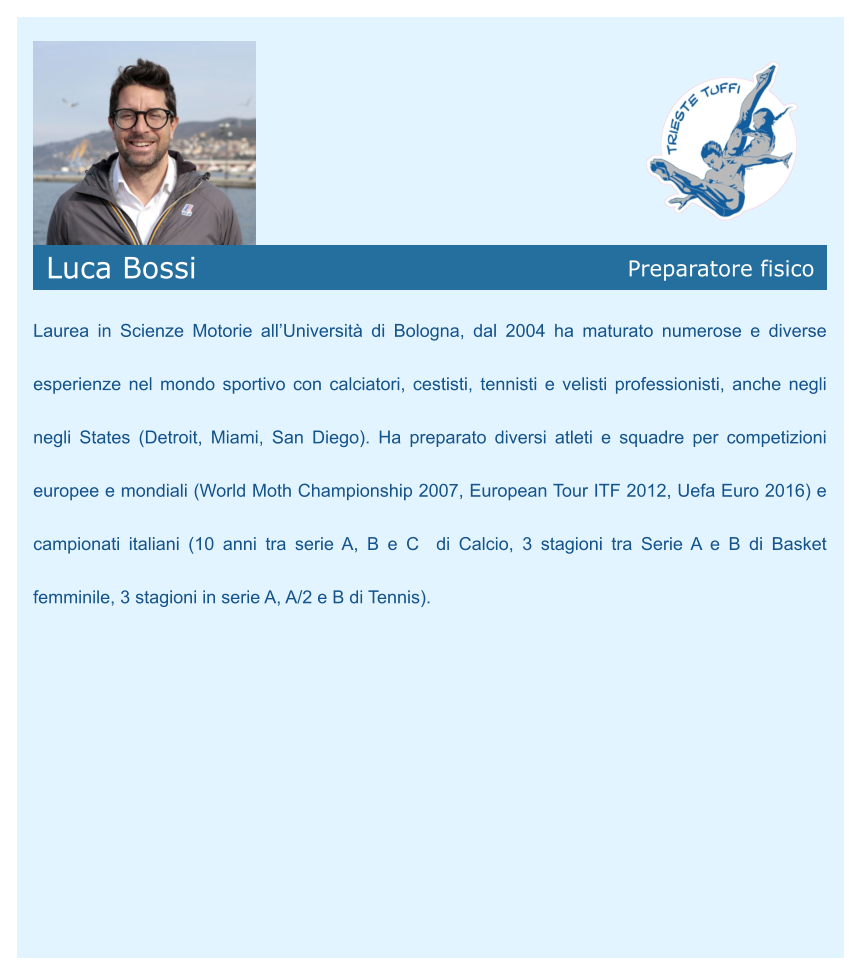 Luca Bossi Preparatore fisico    Laurea in Scienze Motorie all’Università di Bologna, dal 2004 ha maturato numerose e diverse esperienze nel mondo sportivo con calciatori, cestisti, tennisti e velisti professionisti, anche negli negli States (Detroit, Miami, San Diego). Ha preparato diversi atleti e squadre per competizioni europee e mondiali (World Moth Championship 2007, European Tour ITF 2012, Uefa Euro 2016) e campionati italiani (10 anni tra serie A, B e C  di Calcio, 3 stagioni tra Serie A e B di Basket femminile, 3 stagioni in serie A, A/2 e B di Tennis).