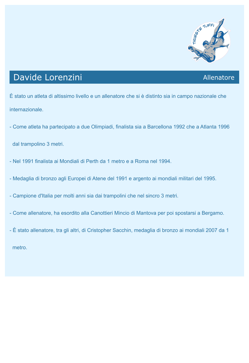 Davide Lorenzini           Allenatore   È stato un atleta di altissimo livello e un allenatore che si è distinto sia in campo nazionale che internazionale. - Come atleta ha partecipato a due Olimpiadi, finalista sia a Barcellona 1992 che a Atlanta 1996   dal trampolino 3 metri. - Nel 1991 finalista ai Mondiali di Perth da 1 metro e a Roma nel 1994. - Medaglia di bronzo agli Europei di Atene del 1991 e argento ai mondiali militari del 1995. - Campione d'Italia per molti anni sia dai trampolini che nel sincro 3 metri. - Come allenatore, ha esordito alla Canottieri Mincio di Mantova per poi spostarsi a Bergamo. - È stato allenatore, tra gli altri, di Cristopher Sacchin, medaglia di bronzo ai mondiali 2007 da 1   metro.